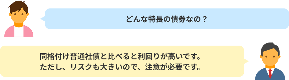 どんな特長の債券なの?同格付け普通社債と比べると利回りが高いです。ただし、リスクも大きいので、注意が必要です。