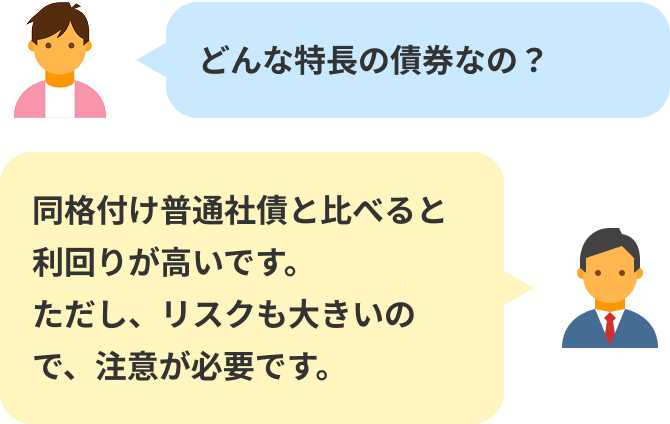 どんな特長の債券なの?同格付け普通社債と比べると利回りが高いです。ただし、リスクも大きいので、注意が必要です。