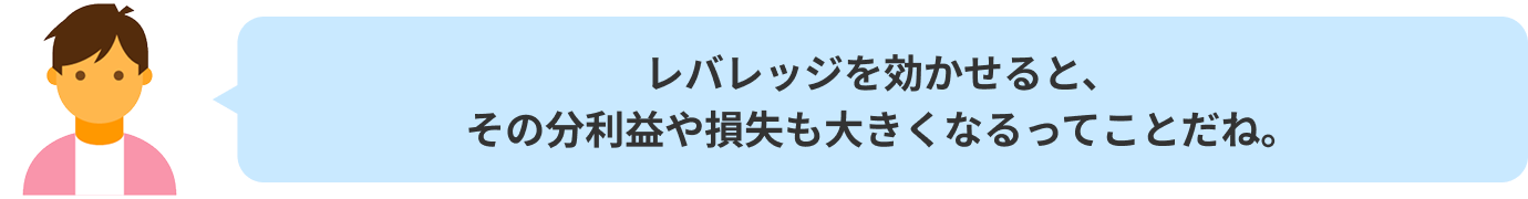 レバレッジを効かせると、その分利益や損失も大きくなるってことだね。
