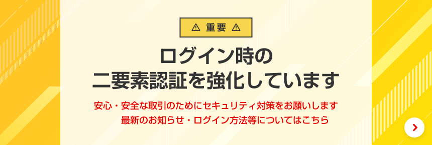 【重要】ログイン時の二要素認証を強化しています。安心・安全な取引のためにセキュリティ対策をお願いします。最新のお知らせ・ログイン方法等についてはこちら