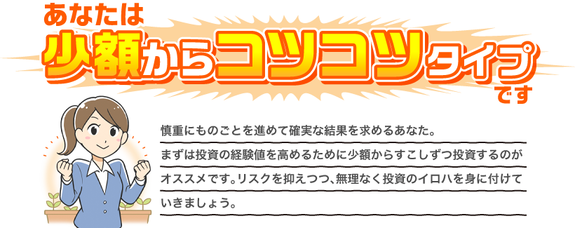 あなたは少額からコツコツタイプです 慎重にものごとを進めて確実な結果を求めるあなた。知識がないうちはまず経験値を高めるために少額からすこしずつ投資するのがオススメです。まずは無理なく投資のイロハを身に付けていきましょう。