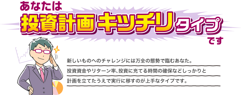 あなたは投資計画キッチリタイプです 新しいものへのチャレンジには万全の態勢で臨むあなた。投資資金やリターン率、投資に充てる時間の確保などしっかりと計画を立てたうえで実行に移すのが上手なタイプです。