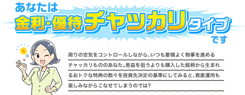 あなたは金利・優待チャッカリタイプです 周りの空気をコントロールしながら、いつも要領よく物事を進めるチャッカリもののあなた。差益を狙うよりも購入した銘柄から生まれるおトクな特典の数々を投資先決定の基準にしてみると、資産運用も楽しみながらこなせてしまうのでは？