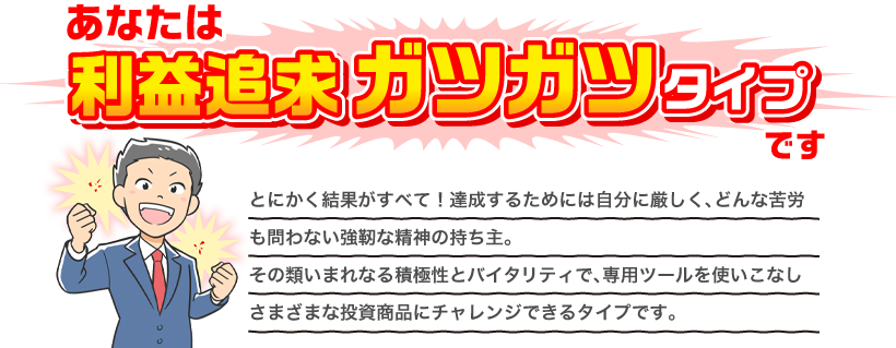 あなたは利益追求ガツガツタイプです とにかく結果がすべて！達成するためには自分に厳しく、どんな苦労も問わない強靭な精神の持ち主。その類いまれなる積極性とバイタリティで、専用ツールを使いこなしさまざまな投資商品にチャレンジできるタイプです。