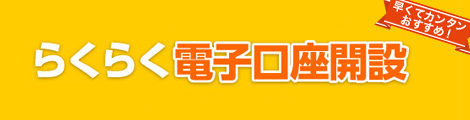 早くてカンタンおすすめ！ らくらく電子口座開設 本人確認書類はパソコン・カメラ付き携帯電話・FAX等でご提出いただけます。