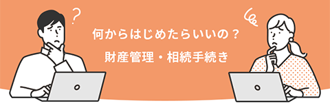 何からはじめたらいいの？財産管理・相続手続き