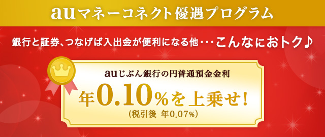 auマネーコネクト優遇プログラム 銀行と証券、つなげば入出金が便利になる他･･･ こんなにおトク auじぶん銀行の円普通預金金利 年0.10% (税引後 年0.07％）