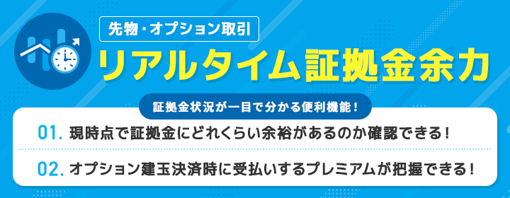 先物・オプション取引 リアルタイム証拠金余力 証拠金状況が一目で分かる便利機能! 1. 現時点で証拠金にどれくらい余裕があるのか一目で確認できる! 2. オプション建玉決済時に受払いするプレミアムが把握できる!