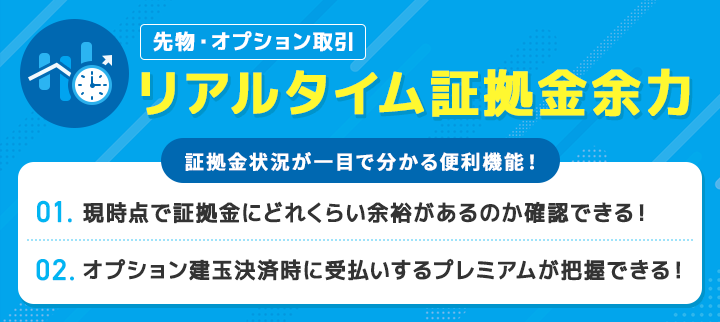 先物・オプション取引 リアルタイム証拠金余力 証拠金状況が一目で分かる便利機能! 1. 現時点で証拠金にどれくらい余裕があるのか一目で確認できる! 2. オプション建玉決済時に受払いするプレミアムが把握できる!