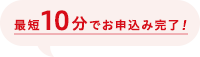 最短10分でお申込み完了！