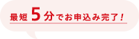 最短5分でお申込み完了！