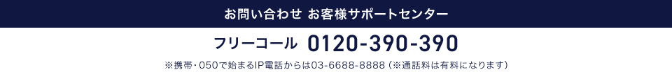 お問い合わせ お客様サポートセンター フリーコール 0120-390-390 ※携帯・050で始まるIP電話からは03-6688-8888（※通話料は有料になります）