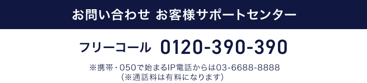 お問い合わせ お客様サポートセンター フリーコール 0120-390-390 ※携帯・050で始まるIP電話からは03-6688-8888（※通話料は有料になります）