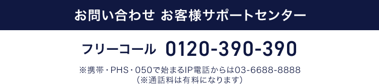 お問い合わせ お客様サポートセンター フリーコール 0120-390-390 ※携帯・PHS・050で始まるIP電話からは03-6688-8888（※通話料は有料になります）