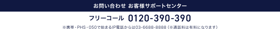 お問い合わせ お客様サポートセンター フリーコール 0120-390-390 ※携帯・PHS・050で始まるIP電話からは03-6688-8888（※通話料は有料になります）