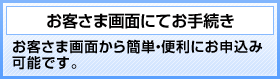 お客さま画面にてお手続き お客さま画面から簡単・便利にお申込み可能です。