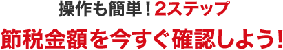 操作も簡単！２ステップ　節税金額を今すぐ確認しよう！