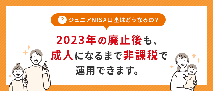 ジュニアNISA口座はどうなるの?2023年の廃止後も、成人になるまで非課税で運用できます。