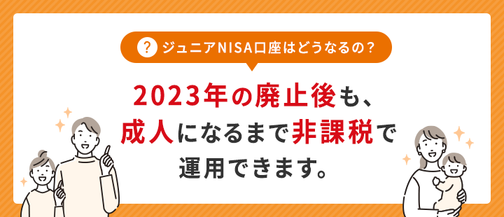 ジュニアNISA口座はどうなるの？2023年の廃止後も、成人になるまで非課税で運用できます。