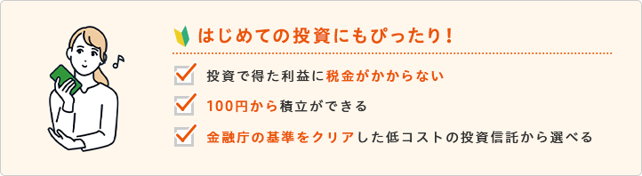 はじめての投資にもぴったり！投資で得た利益に税金がかからない 100円から積立ができる 金融庁の基準をクリアした低コストの投資信託から選べる