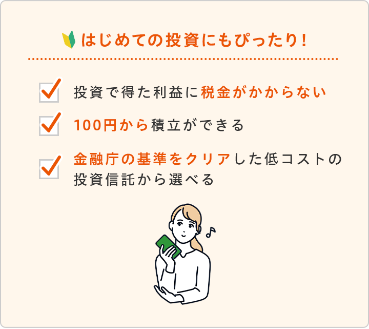 はじめての投資にもぴったり！投資で得た利益に税金がかからない 100円から積立ができる 金融庁の基準をクリアした低コストの投資信託から選べる