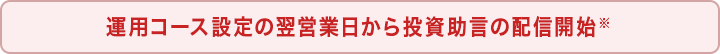 運用コース設定の翌営業日から投資助言の配信開始※